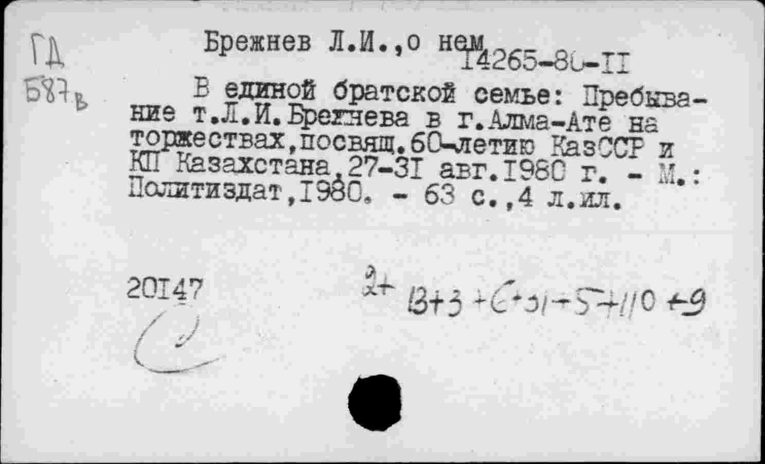 ﻿ГК Б'«ь
Брежнев Л.И.,о
В единой братской семье: Пребывание т .Л. И. Брежнева в г.Алма-Ате на тожествах,посвящ.бСкяетию КазССВ и КП Казахстана 27-31 авг.тэбс г 1 - . Политиздат, 1980, - 63 с.?4 л. ил. .
2014?
3^3